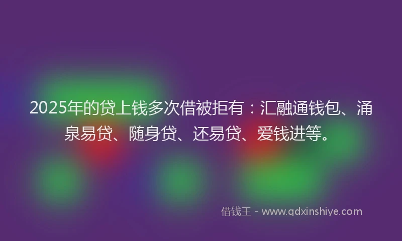 2025年的贷上钱多次借被拒有:汇融通钱包、涌泉易贷、随身贷、还易贷、爱钱进等。