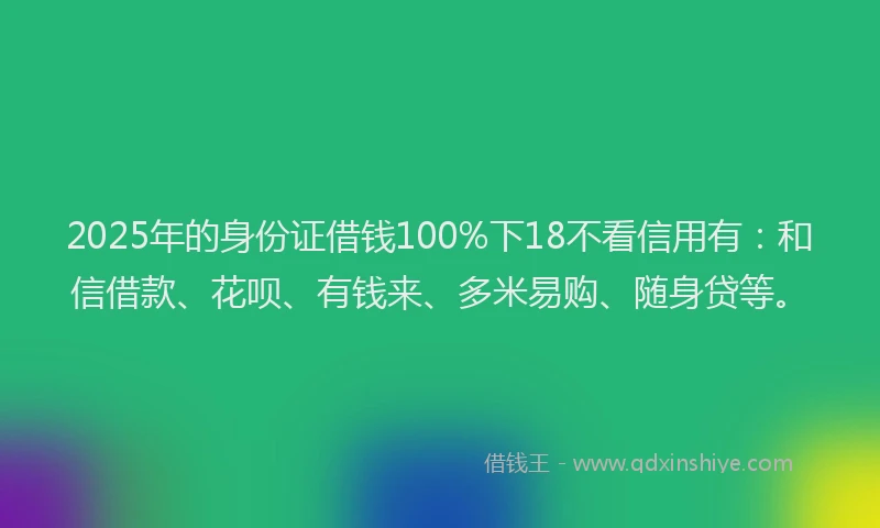 2025年的身份证借钱100%下18不看信用有：和信借款、花呗、有钱来、多米易购、随身贷等。