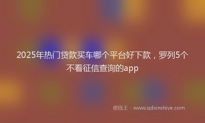 2025年热门贷款买车哪个平台好下款，罗列5个不看征信查询的app