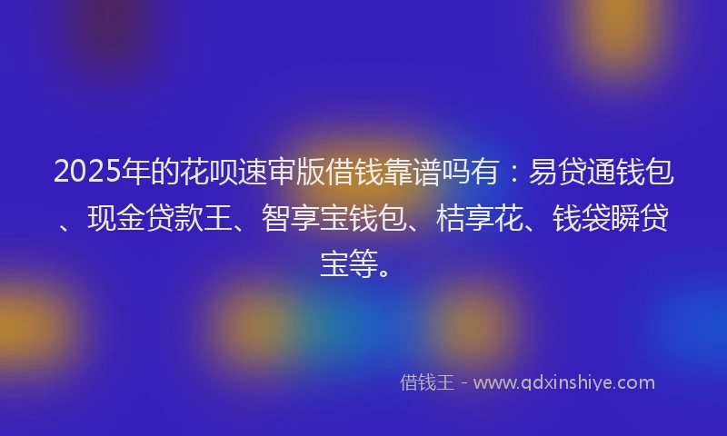 2025年的花呗速审版借钱靠谱吗有：易贷通钱包、现金贷款王、智享宝钱包、桔享花、钱袋瞬贷宝等。
