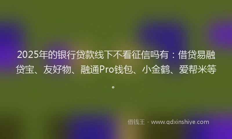 2025年的银行贷款线下不看征信吗有：借贷易融贷宝、友好物、融通Pro钱包、小金鹤、爱帮米等。
