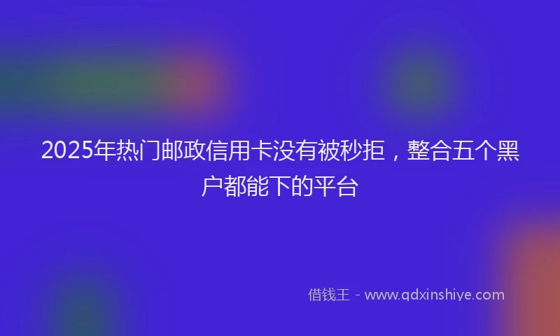 2025年热门邮政信用卡没有被秒拒,整合五个黑户都能下的平台