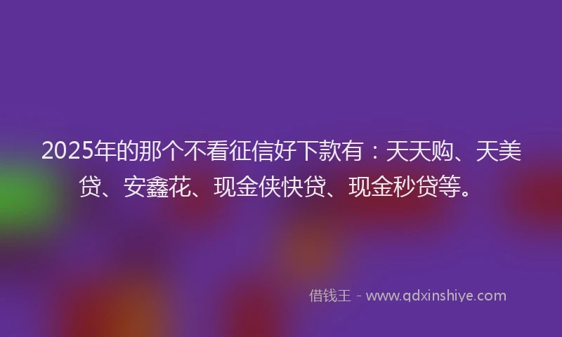 2025年的那个不看征信好下款有：天天购、天美贷、安鑫花、现金侠快贷、现金秒贷等。