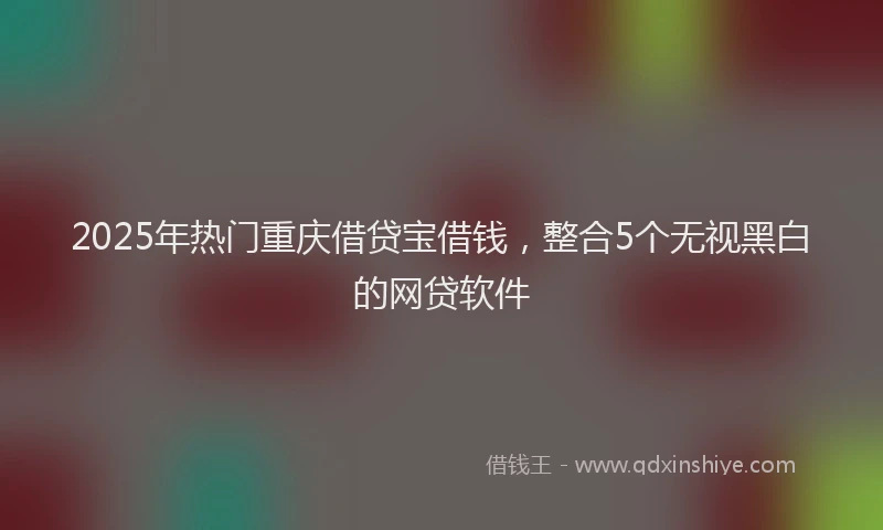 2025年热门重庆借贷宝借钱，整合5个无视黑白的网贷软件