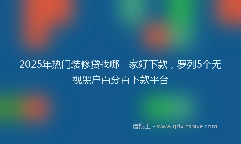 2025年热门装修贷找哪一家好下款,罗列5个无视黑户百分百下款平台