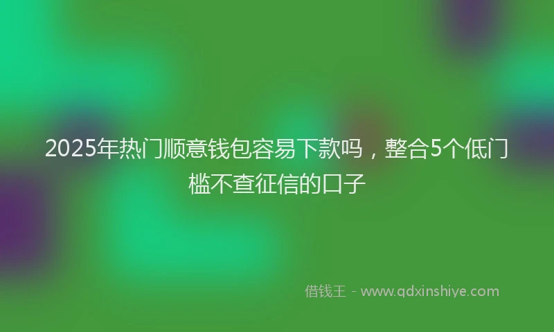 2025年热门顺意钱包容易下款吗,整合5个低门槛不查征信的口子