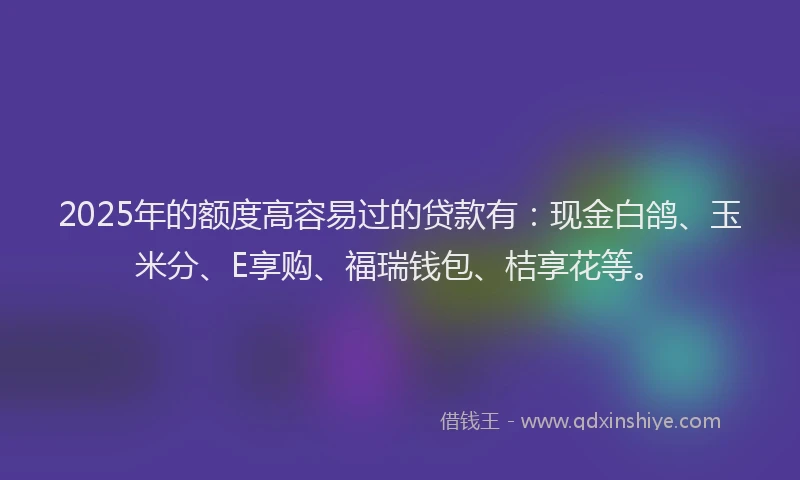 2025年的额度高容易过的贷款有：现金白鸽、玉米分、E享购、福瑞钱包、桔享花等。