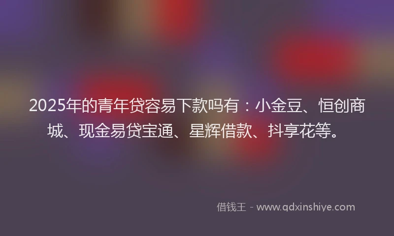 2025年的青年贷容易下款吗有：小金豆、恒创商城、现金易贷宝通、星辉借款、抖享花等。