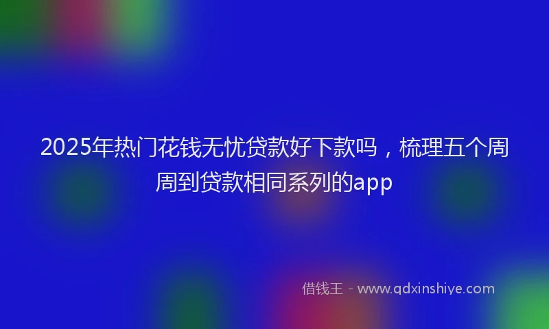 2025年热门花钱无忧贷款好下款吗，梳理五个周周到贷款相同系列的app