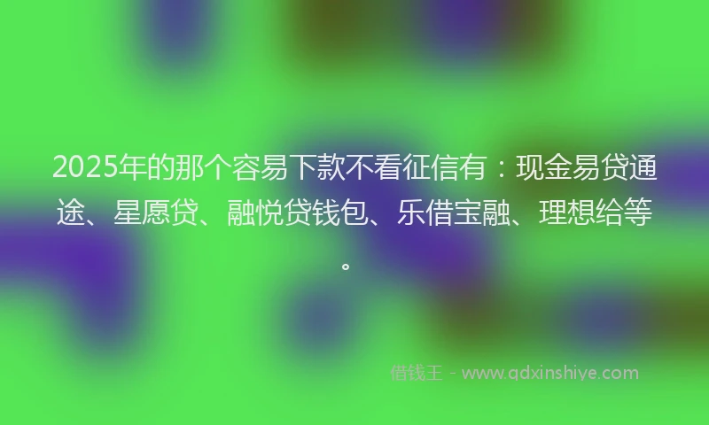 2025年的那个容易下款不看征信有：现金易贷通途、星愿贷、融悦贷钱包、乐借宝融、理想给等。