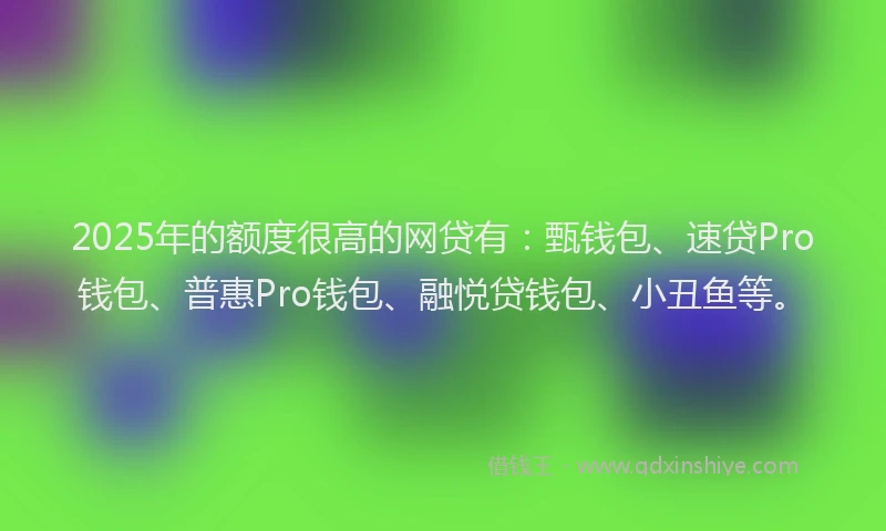 2025年的额度很高的网贷有：甄钱包、速贷Pro钱包、普惠Pro钱包、融悦贷钱包、小丑鱼等。