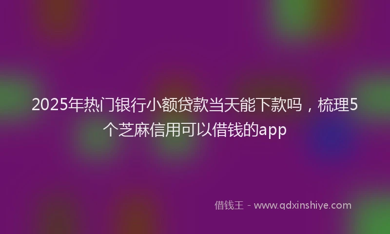 2025年热门银行小额贷款当天能下款吗，梳理5个芝麻信用可以借钱的app