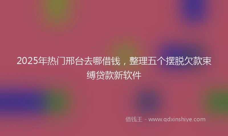 2025年热门邢台去哪借钱，整理五个摆脱欠款束缚贷款新软件