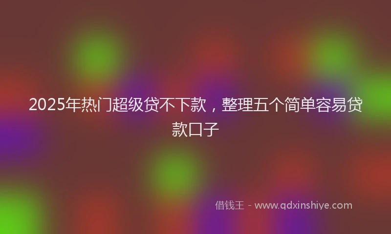 2025年热门超级贷不下款,整理五个简单容易贷款口子