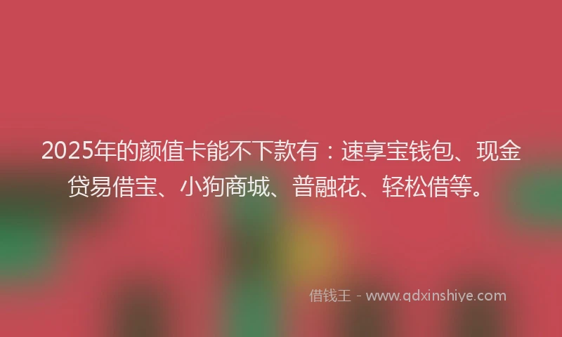 2025年的颜值卡能不下款有：速享宝钱包、现金贷易借宝、小狗商城、普融花、轻松借等。