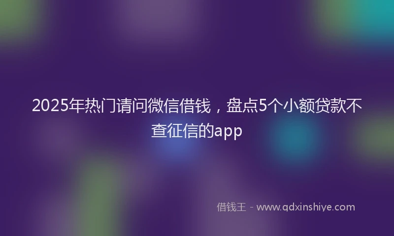 2025年热门请问微信借钱，盘点5个小额贷款不查征信的app