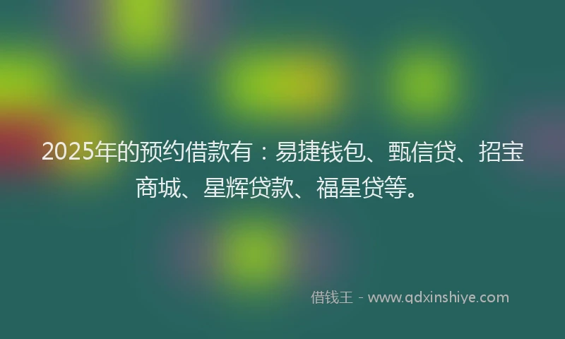 2025年的预约借款有：易捷钱包、甄信贷、招宝商城、星辉贷款、福星贷等。