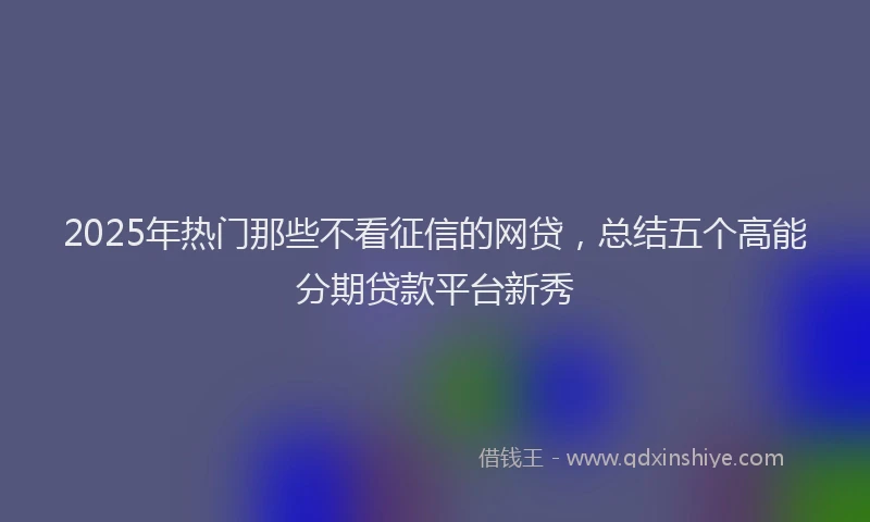 2025年热门那些不看征信的网贷，总结五个高能分期贷款平台新秀