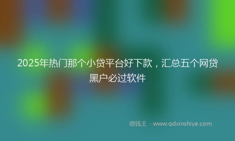 2025年热门那个小贷平台好下款,汇总五个网贷黑户必过软件