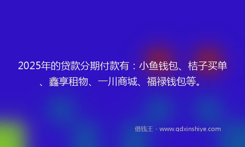 2025年的贷款分期付款有:小鱼钱包、桔子买单、鑫享租物、一川商城、福禄钱包等。