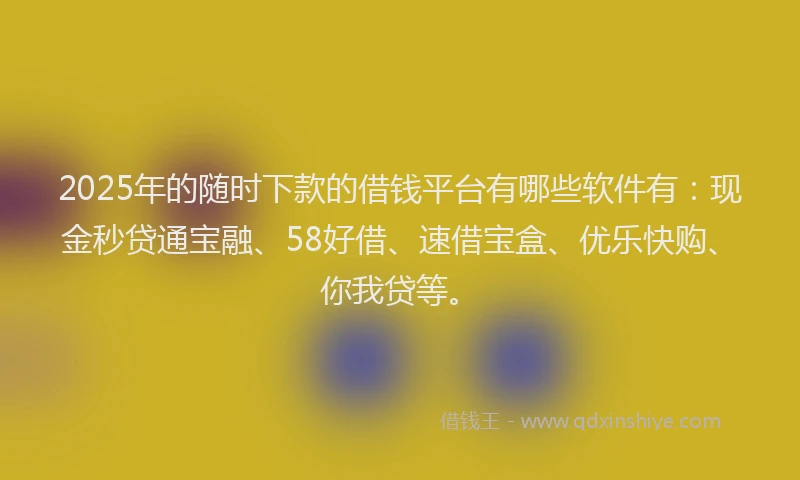 2025年的随时下款的借钱平台有哪些软件有:现金秒贷通宝融、58好借、速借宝盒、优乐快购、你我贷等。