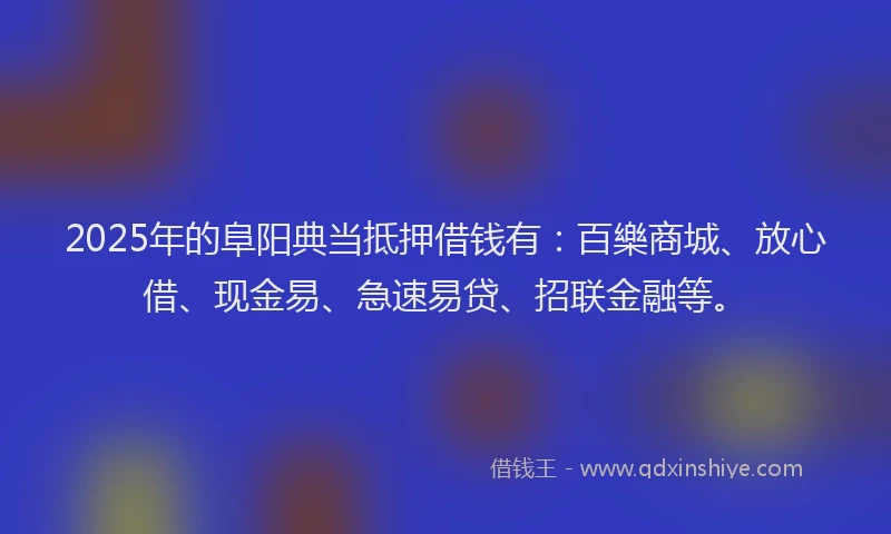 2025年的阜阳典当抵押借钱有：百樂商城、放心借、现金易、急速易贷、招联金融等。