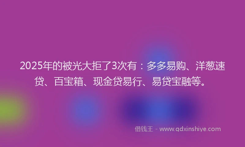 2025年的被光大拒了3次有:多多易购、洋葱速贷、百宝箱、现金贷易行、易贷宝融等。