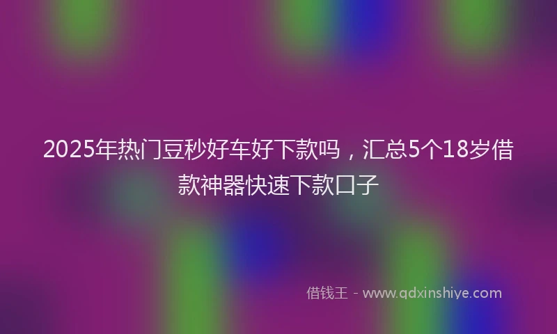 2025年热门豆秒好车好下款吗，汇总5个18岁借款神器快速下款口子
