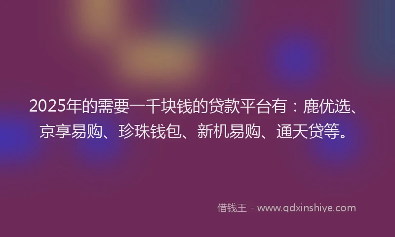 2025年的需要一千块钱的贷款平台有：鹿优选、京享易购、珍珠钱包、新机易购、通天贷等。