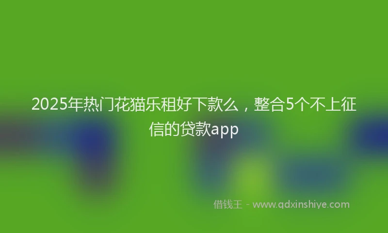 2025年热门花猫乐租好下款么，整合5个不上征信的贷款app