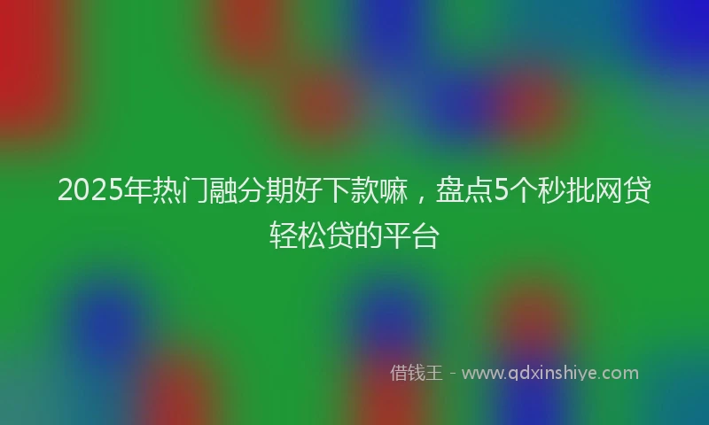 2025年热门融分期好下款嘛，盘点5个秒批网贷轻松贷的平台