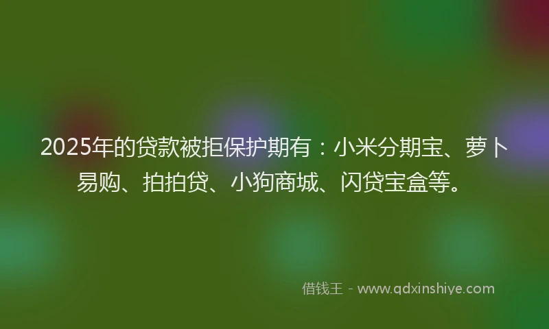 2025年的贷款被拒保护期有:小米分期宝、萝卜易购、拍拍贷、小狗商城、闪贷宝盒等。