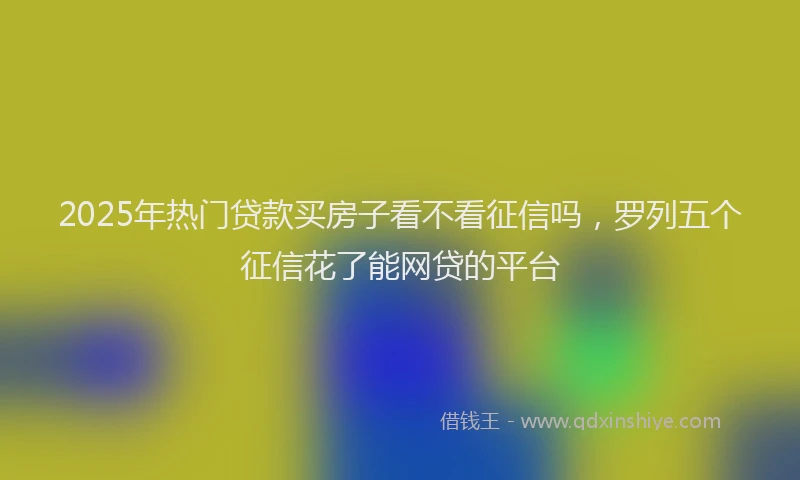 2025年热门贷款买房子看不看征信吗，罗列五个征信花了能网贷的平台