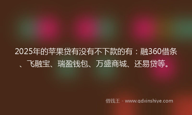 2025年的苹果贷有没有不下款的有：融360借条、飞融宝、瑞盈钱包、万盛商城、还易贷等。