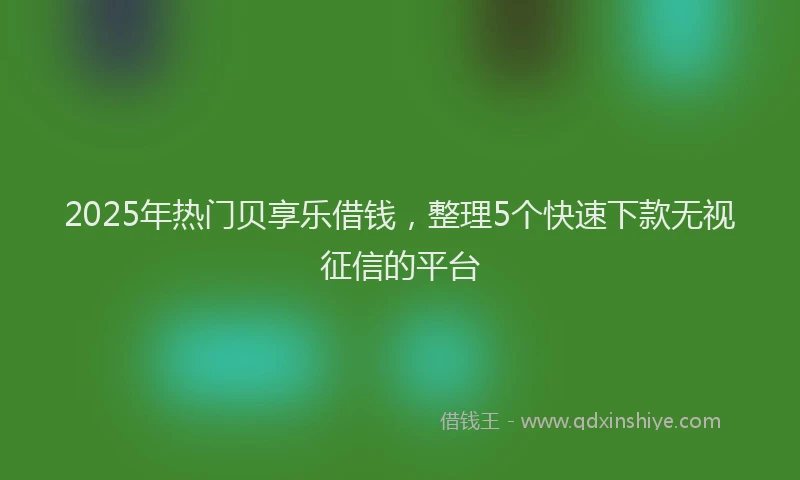 2025年热门贝享乐借钱,整理5个快速下款无视征信的平台