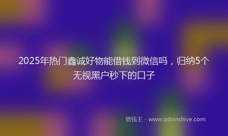 2025年热门鑫诚好物能借钱到微信吗，归纳5个无视黑户秒下的口子