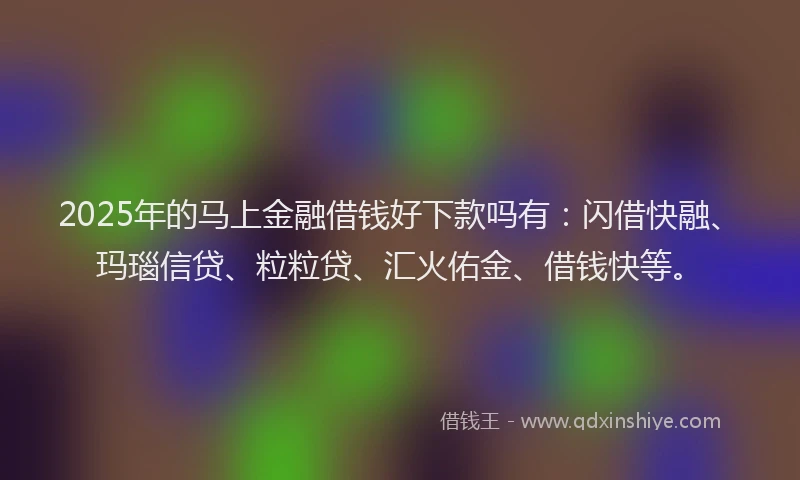 2025年的马上金融借钱好下款吗有：闪借快融、玛瑙信贷、粒粒贷、汇火佑金、借钱快等。