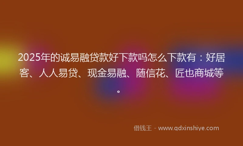 2025年的诚易融贷款好下款吗怎么下款有：好居客、人人易贷、现金易融、随信花、匠也商城等。