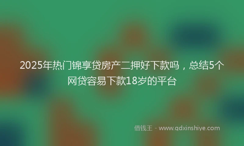 2025年热门锦享贷房产二押好下款吗，总结5个网贷容易下款18岁的平台