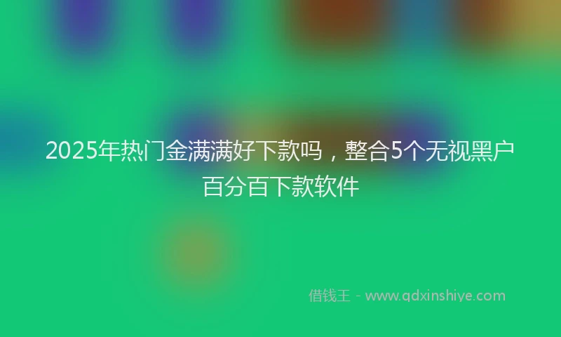 2025年热门金满满好下款吗，整合5个无视黑户百分百下款软件