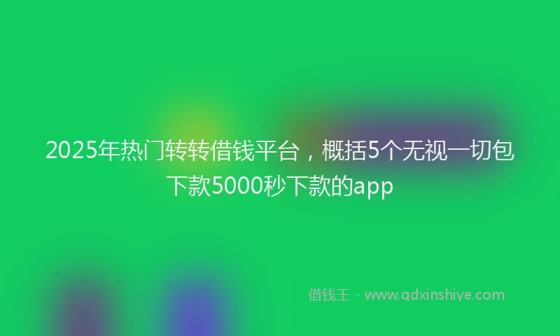 2025年热门转转借钱平台,概括5个无视一切包下款5000秒下款的app