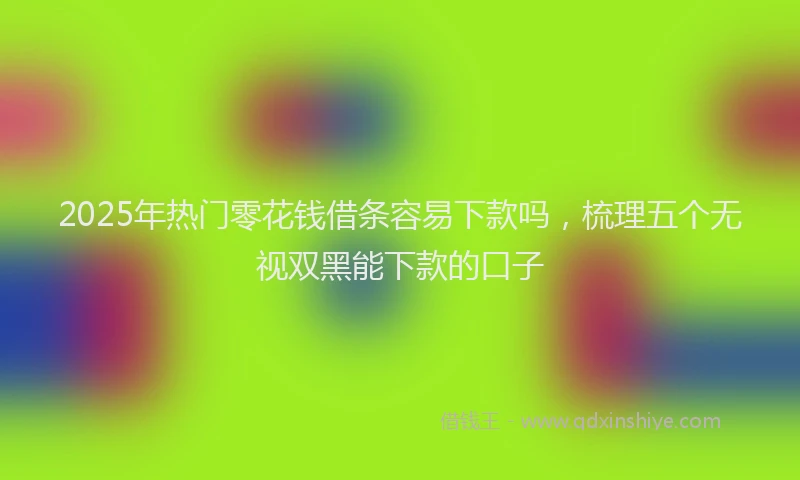 2025年热门零花钱借条容易下款吗，梳理五个无视双黑能下款的口子