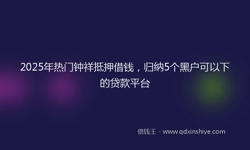 2025年热门钟祥抵押借钱,归纳5个黑户可以下的贷款平台