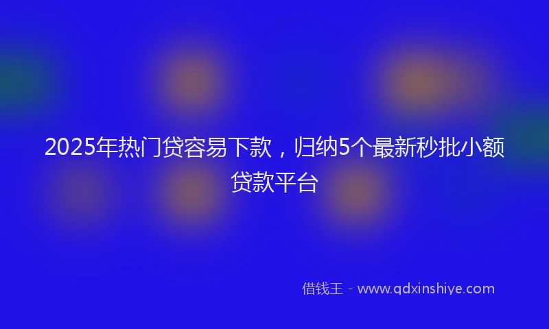 2025年热门贷容易下款，归纳5个最新秒批小额贷款平台
