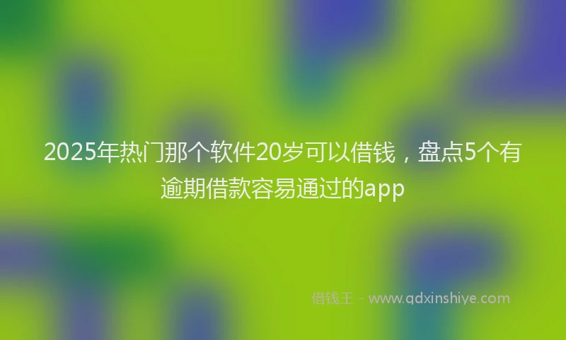 2025年热门那个软件20岁可以借钱，盘点5个有逾期借款容易通过的app