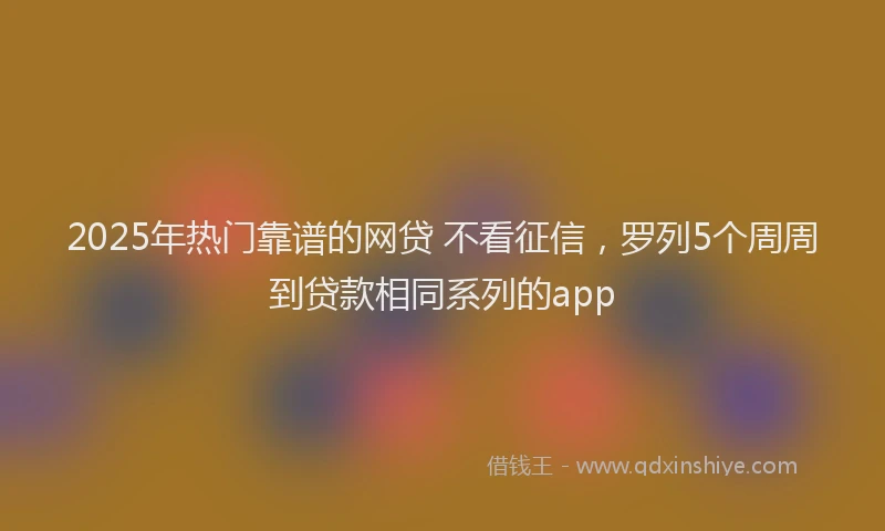 2025年热门靠谱的网贷 不看征信，罗列5个周周到贷款相同系列的app
