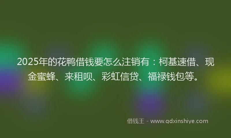 2025年的花鸭借钱要怎么注销有：柯基速借、现金蜜蜂、来租呗、彩虹信贷、福禄钱包等。