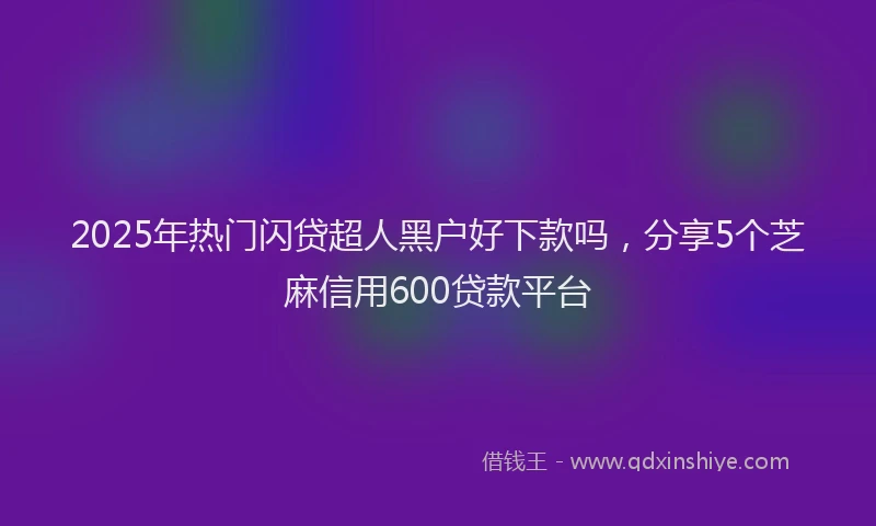 2025年热门闪贷超人黑户好下款吗,分享5个芝麻信用600贷款平台