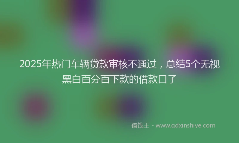 2025年热门车辆贷款审核不通过,总结5个无视黑白百分百下款的借款口子