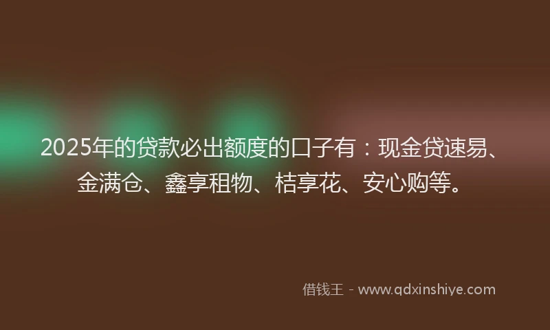 2025年的贷款必出额度的口子有:现金贷速易、金满仓、鑫享租物、桔享花、安心购等。